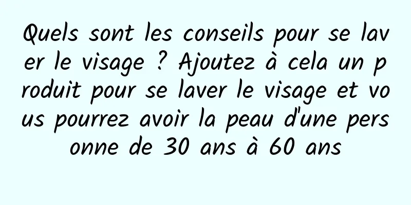 Quels sont les conseils pour se laver le visage ? Ajoutez à cela un produit pour se laver le visage et vous pourrez avoir la peau d'une personne de 30 ans à 60 ans