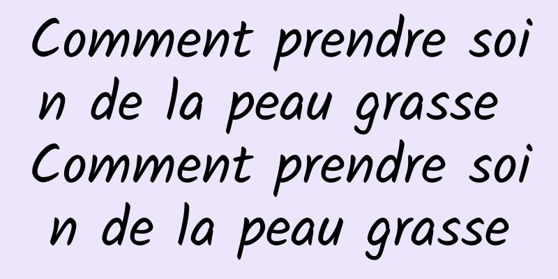 Comment prendre soin de la peau grasse Comment prendre soin de la peau grasse