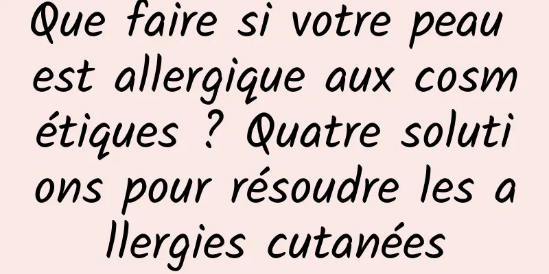 Que faire si votre peau est allergique aux cosmétiques ? Quatre solutions pour résoudre les allergies cutanées