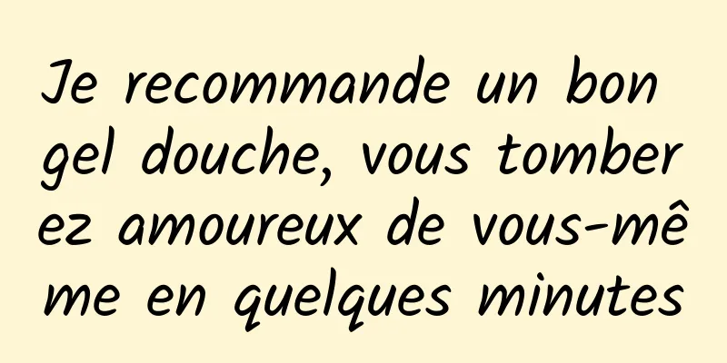 Je recommande un bon gel douche, vous tomberez amoureux de vous-même en quelques minutes