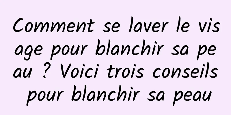 Comment se laver le visage pour blanchir sa peau ? Voici trois conseils pour blanchir sa peau