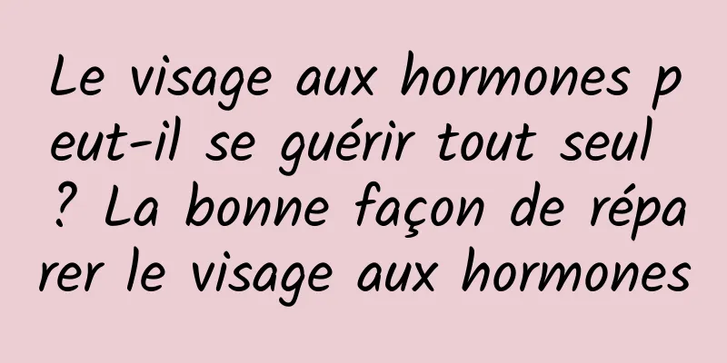 Le visage aux hormones peut-il se guérir tout seul ? La bonne façon de réparer le visage aux hormones