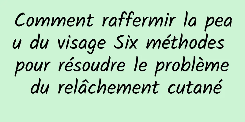 Comment raffermir la peau du visage Six méthodes pour résoudre le problème du relâchement cutané