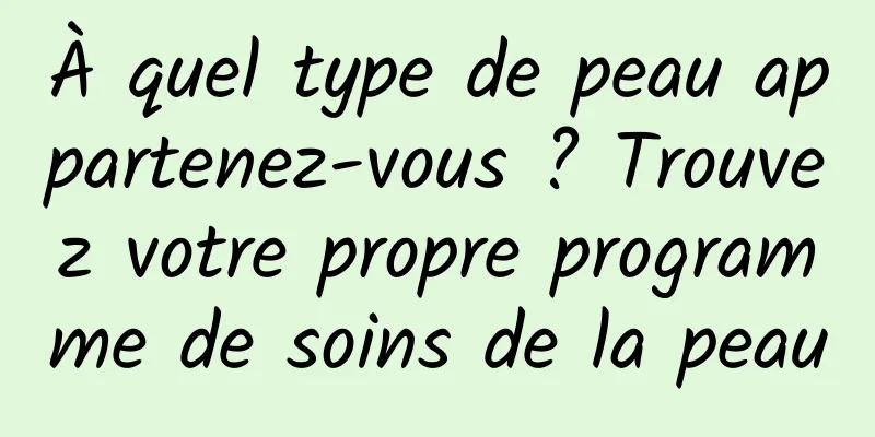À quel type de peau appartenez-vous ? Trouvez votre propre programme de soins de la peau