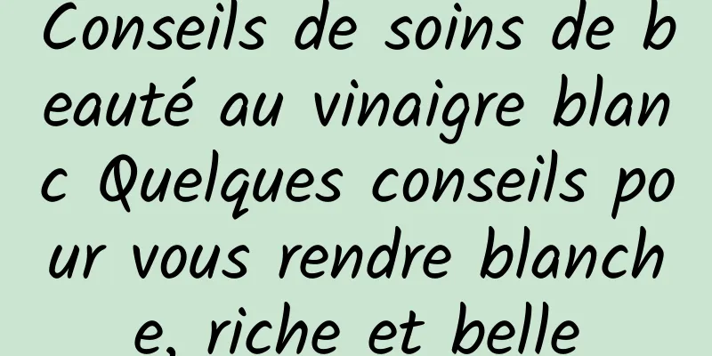 Conseils de soins de beauté au vinaigre blanc Quelques conseils pour vous rendre blanche, riche et belle