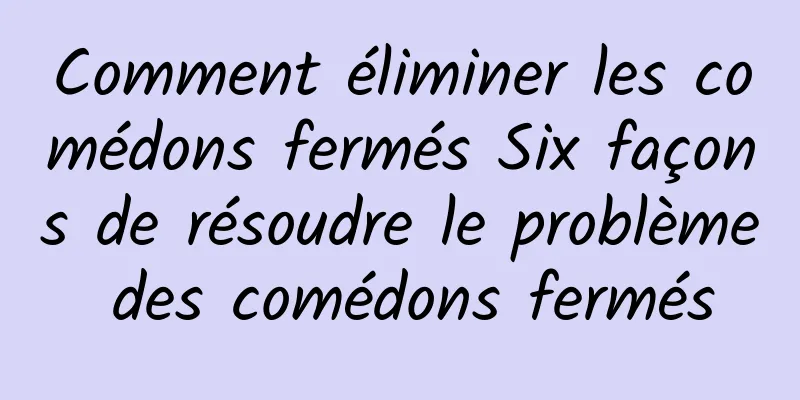 Comment éliminer les comédons fermés Six façons de résoudre le problème des comédons fermés