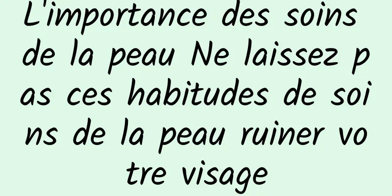 L'importance des soins de la peau Ne laissez pas ces habitudes de soins de la peau ruiner votre visage