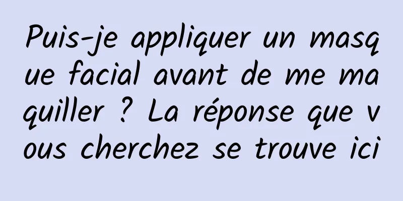 Puis-je appliquer un masque facial avant de me maquiller ? La réponse que vous cherchez se trouve ici