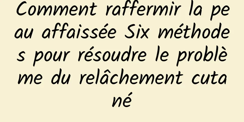 Comment raffermir la peau affaissée Six méthodes pour résoudre le problème du relâchement cutané