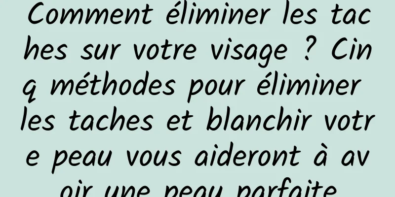 Comment éliminer les taches sur votre visage ? Cinq méthodes pour éliminer les taches et blanchir votre peau vous aideront à avoir une peau parfaite