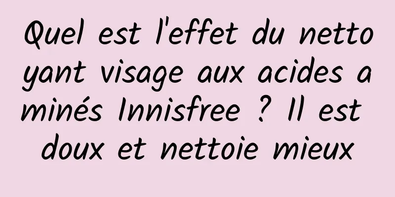 Quel est l'effet du nettoyant visage aux acides aminés Innisfree ? Il est doux et nettoie mieux