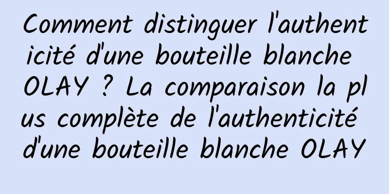 Comment distinguer l'authenticité d'une bouteille blanche OLAY ? La comparaison la plus complète de l'authenticité d'une bouteille blanche OLAY