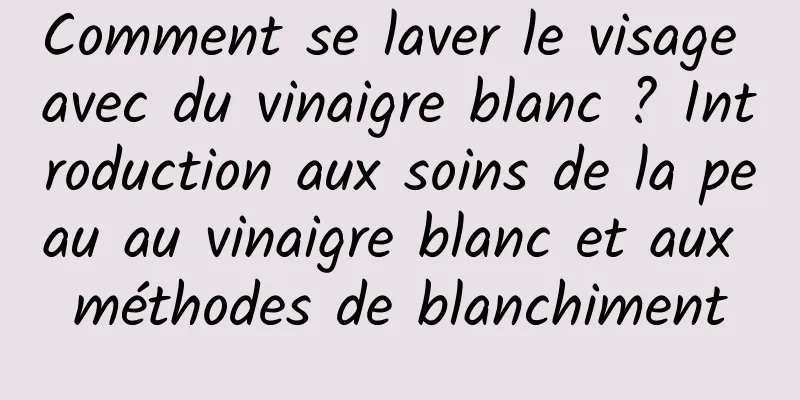 Comment se laver le visage avec du vinaigre blanc ? Introduction aux soins de la peau au vinaigre blanc et aux méthodes de blanchiment