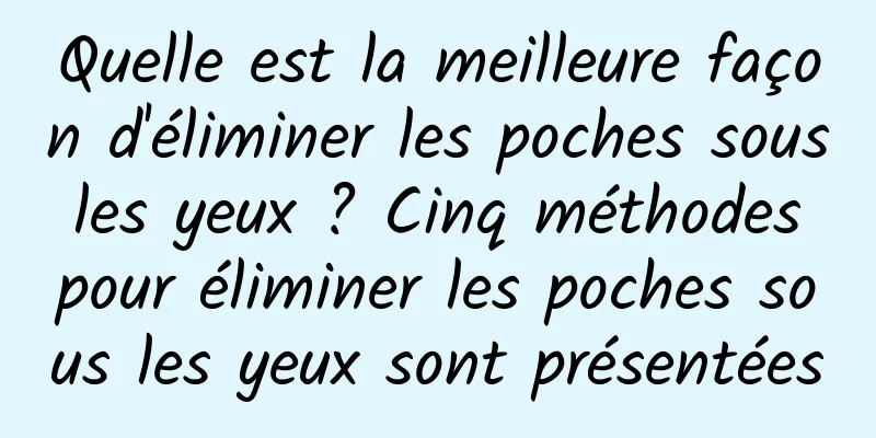 Quelle est la meilleure façon d'éliminer les poches sous les yeux ? Cinq méthodes pour éliminer les poches sous les yeux sont présentées