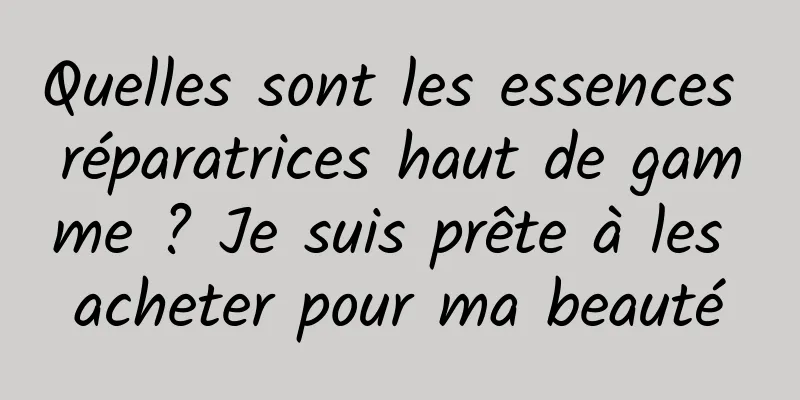 Quelles sont les essences réparatrices haut de gamme ? Je suis prête à les acheter pour ma beauté