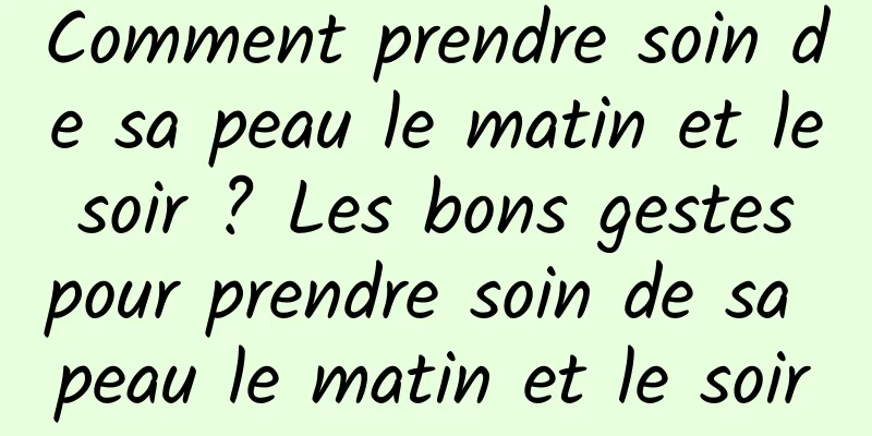 Comment prendre soin de sa peau le matin et le soir ? Les bons gestes pour prendre soin de sa peau le matin et le soir