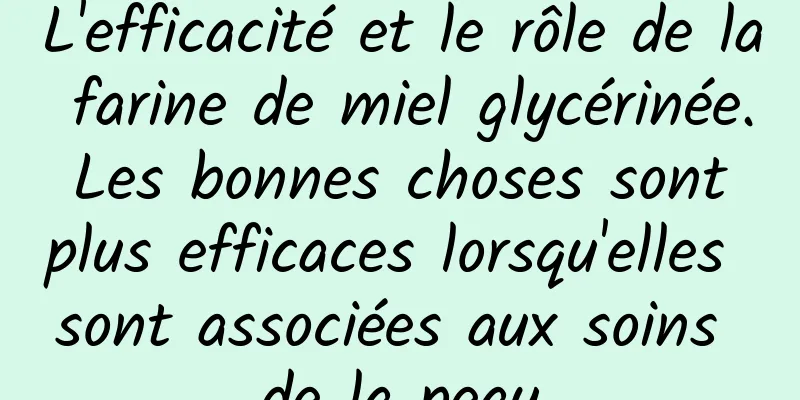 L'efficacité et le rôle de la farine de miel glycérinée. Les bonnes choses sont plus efficaces lorsqu'elles sont associées aux soins de la peau