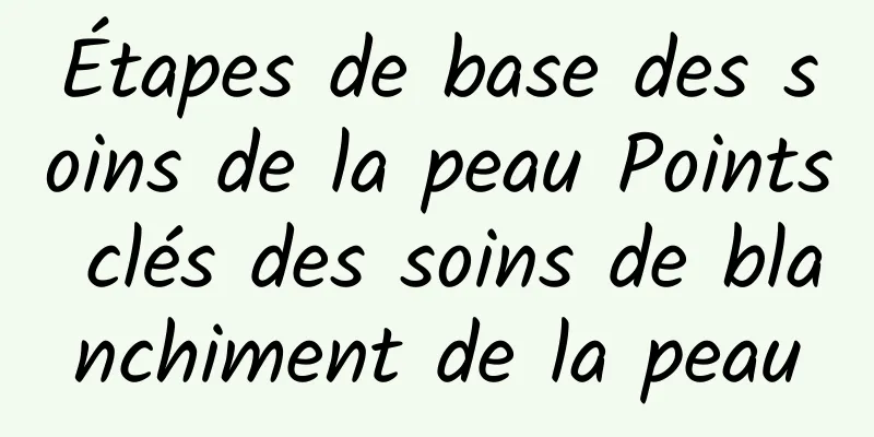 Étapes de base des soins de la peau Points clés des soins de blanchiment de la peau