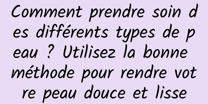 Comment prendre soin des différents types de peau ? Utilisez la bonne méthode pour rendre votre peau douce et lisse