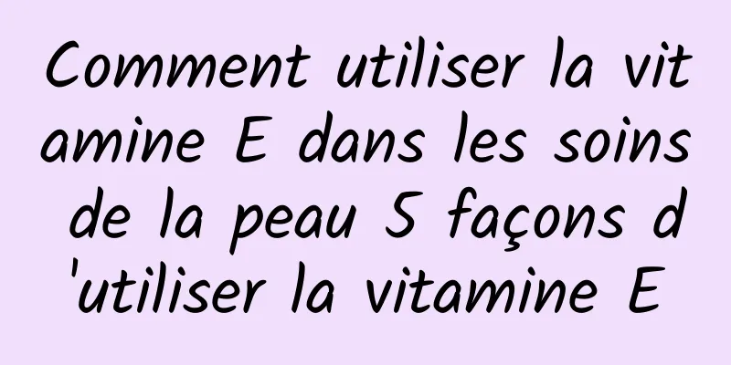 Comment utiliser la vitamine E dans les soins de la peau 5 façons d'utiliser la vitamine E