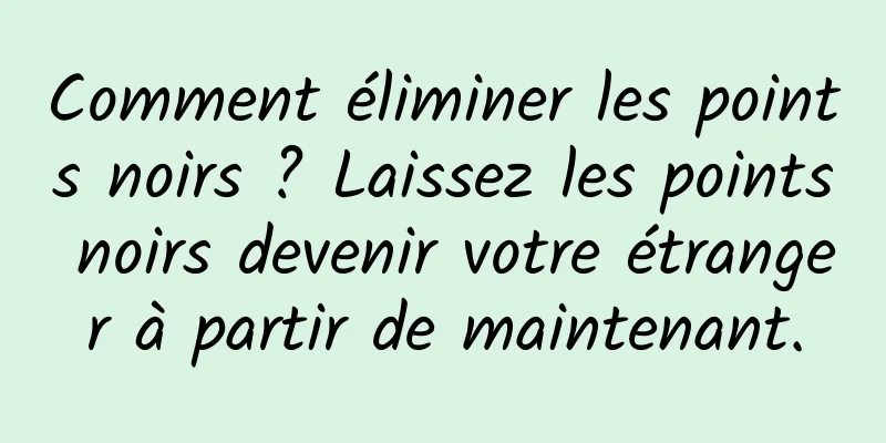 Comment éliminer les points noirs ? Laissez les points noirs devenir votre étranger à partir de maintenant.