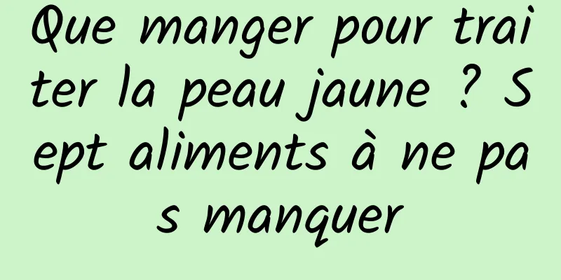 Que manger pour traiter la peau jaune ? Sept aliments à ne pas manquer