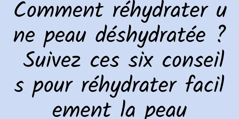 Comment réhydrater une peau déshydratée ? Suivez ces six conseils pour réhydrater facilement la peau