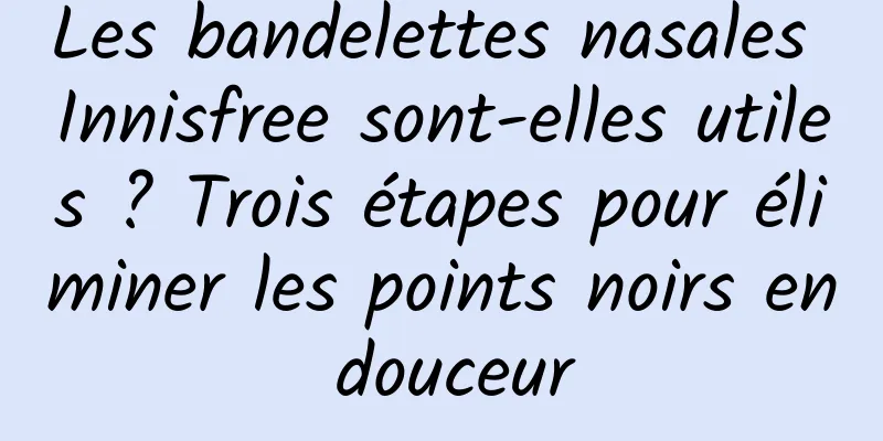 Les bandelettes nasales Innisfree sont-elles utiles ? Trois étapes pour éliminer les points noirs en douceur