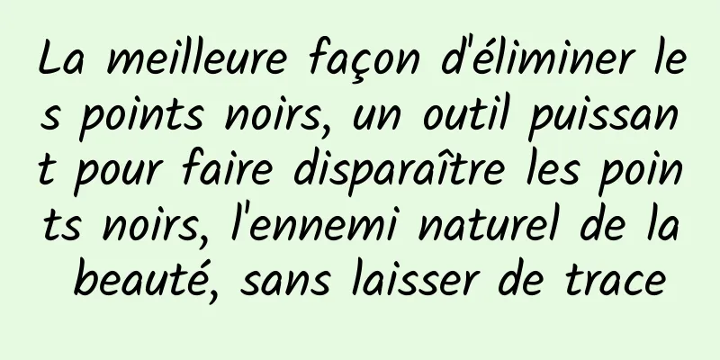 La meilleure façon d'éliminer les points noirs, un outil puissant pour faire disparaître les points noirs, l'ennemi naturel de la beauté, sans laisser de trace