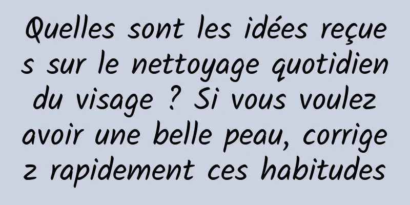 Quelles sont les idées reçues sur le nettoyage quotidien du visage ? Si vous voulez avoir une belle peau, corrigez rapidement ces habitudes