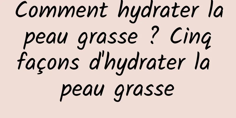 Comment hydrater la peau grasse ? Cinq façons d'hydrater la peau grasse