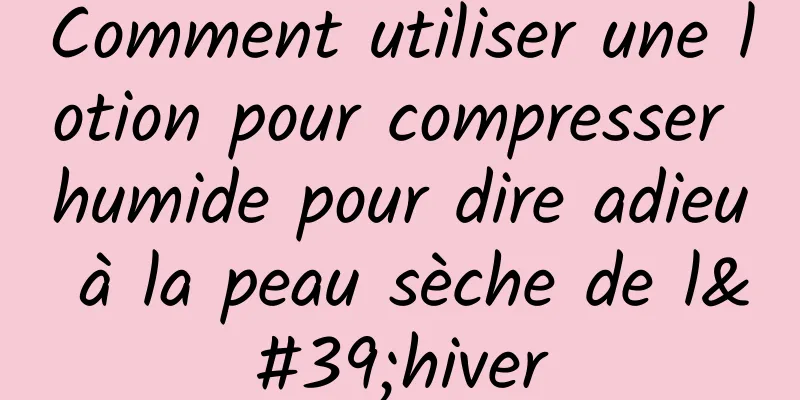 Comment utiliser une lotion pour compresser humide pour dire adieu à la peau sèche de l'hiver