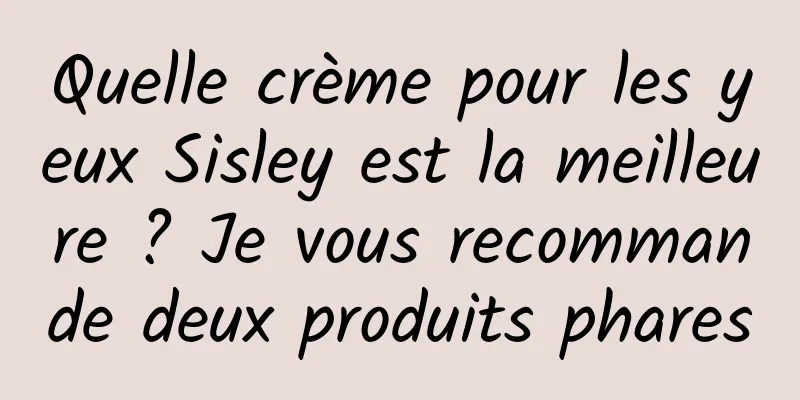 Quelle crème pour les yeux Sisley est la meilleure ? Je vous recommande deux produits phares