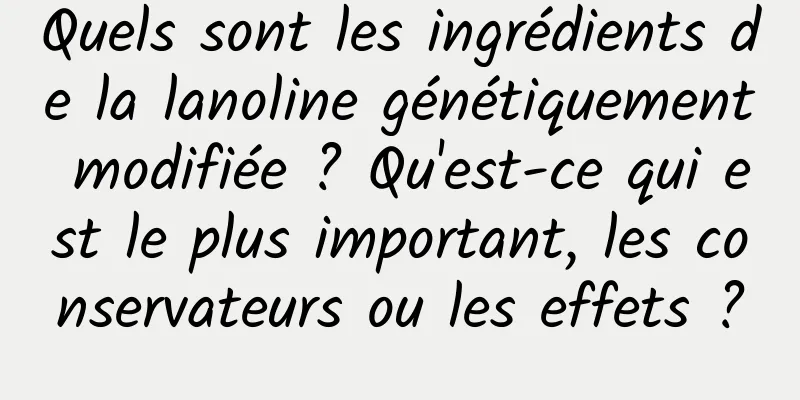 Quels sont les ingrédients de la lanoline génétiquement modifiée ? Qu'est-ce qui est le plus important, les conservateurs ou les effets ?