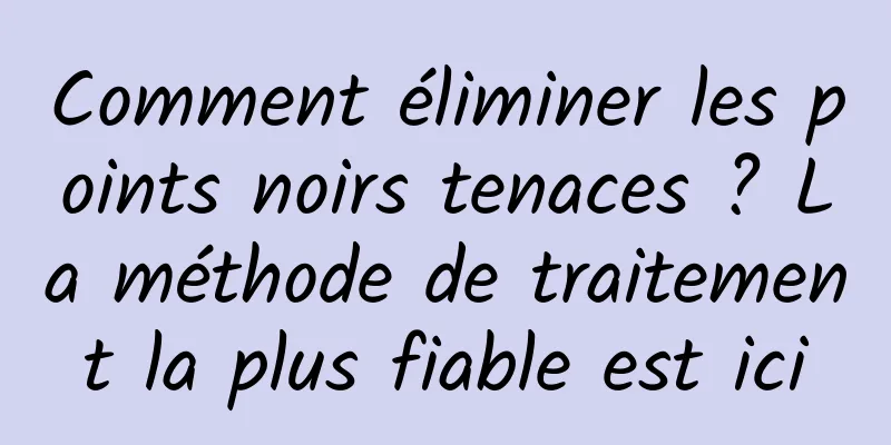Comment éliminer les points noirs tenaces ? La méthode de traitement la plus fiable est ici