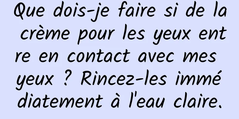 Que dois-je faire si de la crème pour les yeux entre en contact avec mes yeux ? Rincez-les immédiatement à l'eau claire.