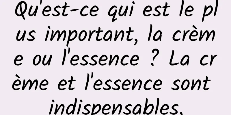 Qu'est-ce qui est le plus important, la crème ou l'essence ? La crème et l'essence sont indispensables.