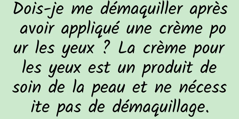 Dois-je me démaquiller après avoir appliqué une crème pour les yeux ? La crème pour les yeux est un produit de soin de la peau et ne nécessite pas de démaquillage.