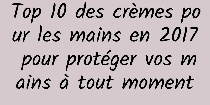 Top 10 des crèmes pour les mains en 2017 pour protéger vos mains à tout moment