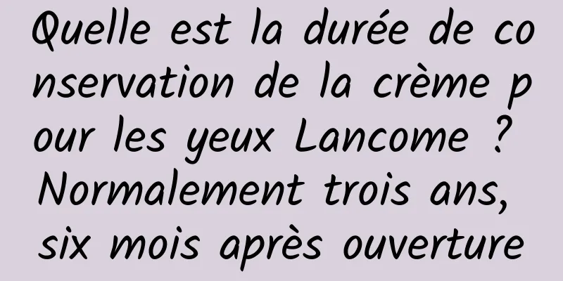 Quelle est la durée de conservation de la crème pour les yeux Lancome ? Normalement trois ans, six mois après ouverture