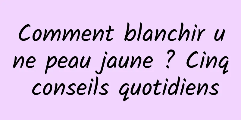 Comment blanchir une peau jaune ? Cinq conseils quotidiens