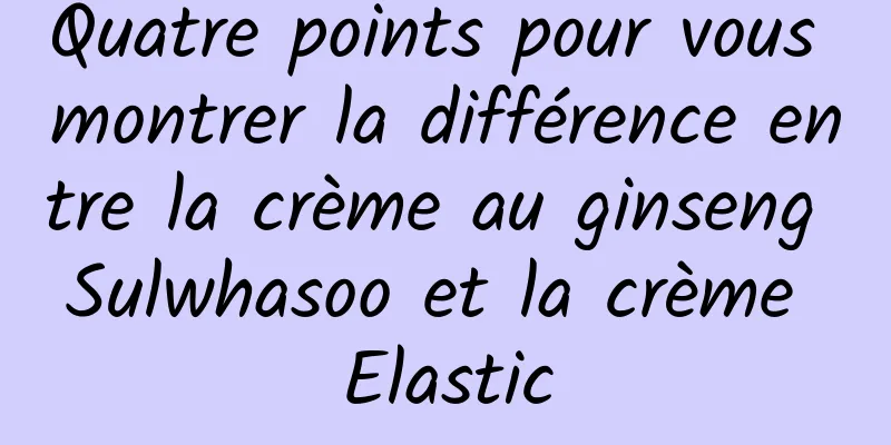 Quatre points pour vous montrer la différence entre la crème au ginseng Sulwhasoo et la crème Elastic