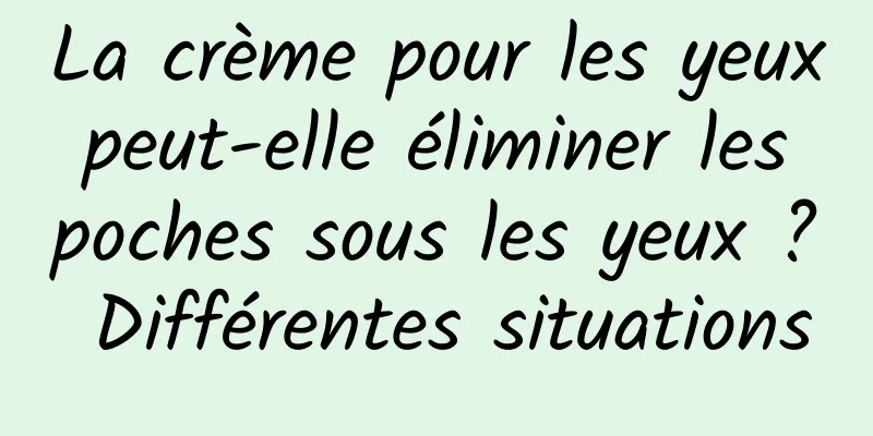La crème pour les yeux peut-elle éliminer les poches sous les yeux ? Différentes situations