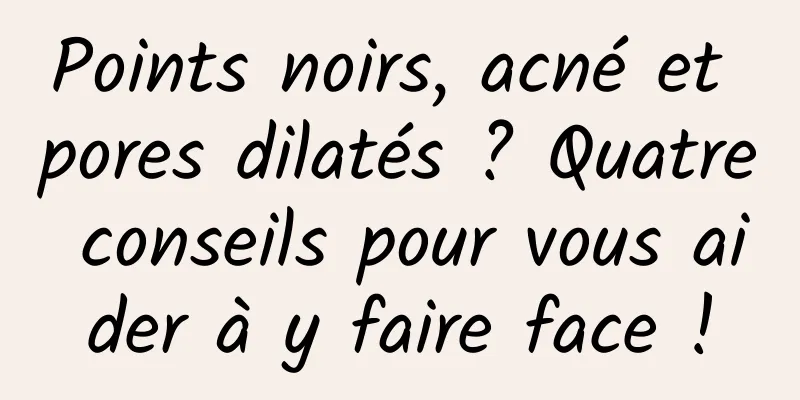 Points noirs, acné et pores dilatés ? Quatre conseils pour vous aider à y faire face !