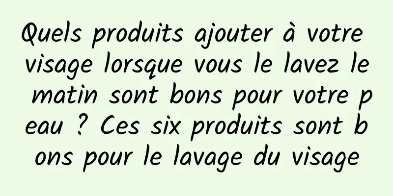 Quels produits ajouter à votre visage lorsque vous le lavez le matin sont bons pour votre peau ? Ces six produits sont bons pour le lavage du visage