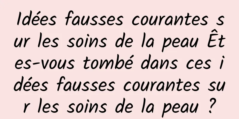 Idées fausses courantes sur les soins de la peau Êtes-vous tombé dans ces idées fausses courantes sur les soins de la peau ?