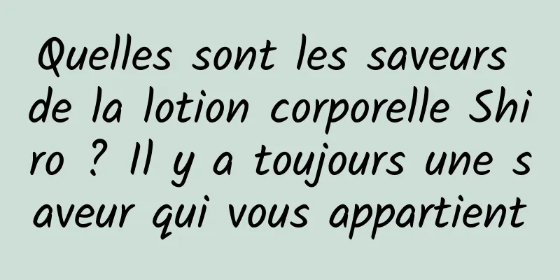 Quelles sont les saveurs de la lotion corporelle Shiro ? Il y a toujours une saveur qui vous appartient
