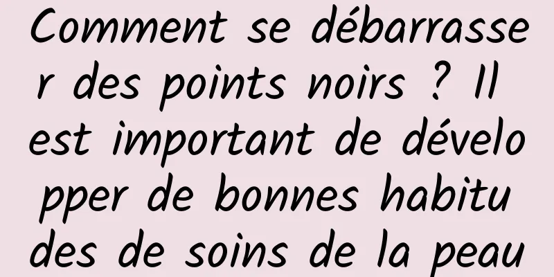 Comment se débarrasser des points noirs ? Il est important de développer de bonnes habitudes de soins de la peau