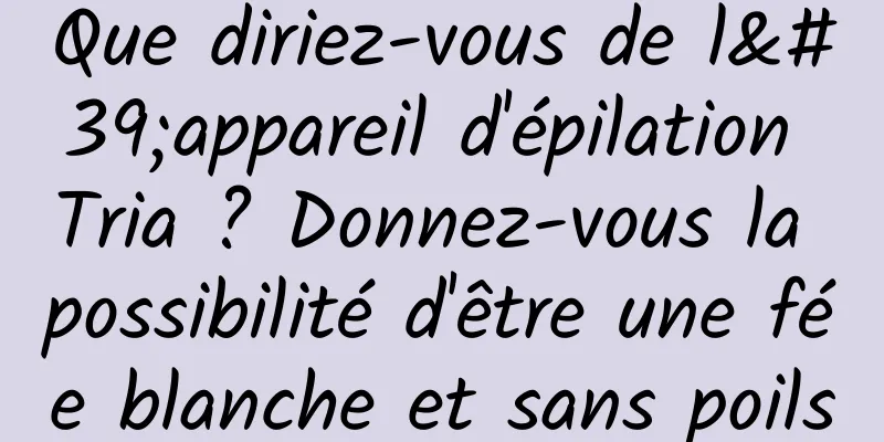 Que diriez-vous de l'appareil d'épilation Tria ? Donnez-vous la possibilité d'être une fée blanche et sans poils