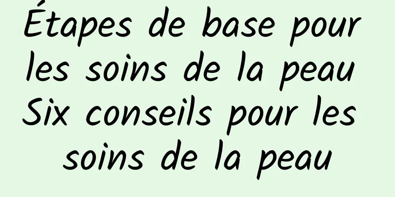 Étapes de base pour les soins de la peau Six conseils pour les soins de la peau